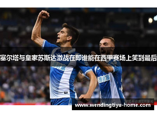 塞尔塔与皇家苏斯达激战在即谁能在西甲赛场上笑到最后